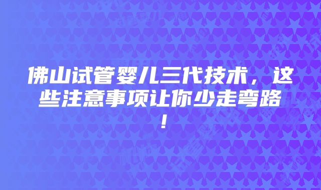 佛山试管婴儿三代技术,这些注意事项让你少走弯路!