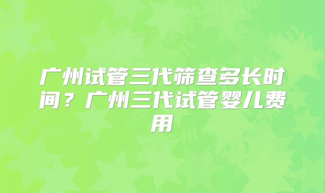 广州试管三代筛查多长时间?广州三代试管婴儿费用