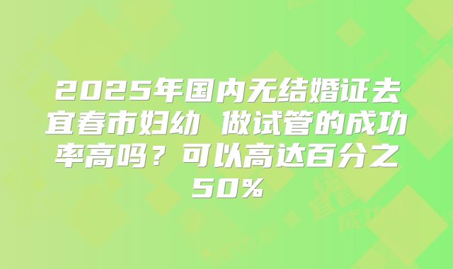 2025年国内无结婚证去宜春市妇幼 做试管的成功率高吗?可以高达百分之50%