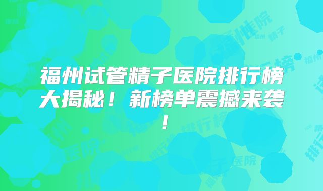 福州试管精子医院排行榜大揭秘！新榜单震撼来袭！