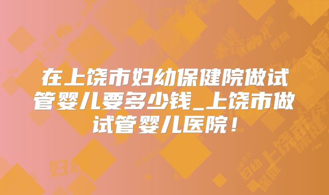 在上饶市妇幼保健院做试管婴儿要多少钱_上饶市做试管婴儿医院！