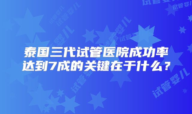 泰国三代试管医院成功率达到7成的关键在于什么?