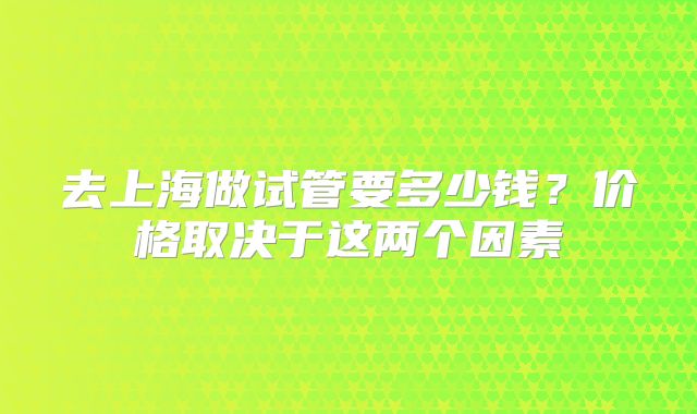 去上海做试管要多少钱？价格取决于这两个因素