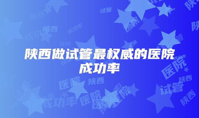 陕西做试管最权威的医院成功率