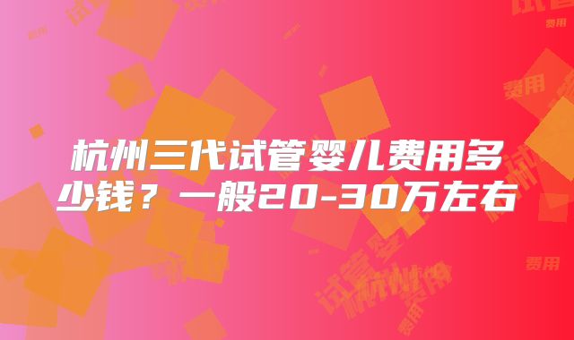 杭州三代试管婴儿费用多少钱？一般20-30万左右
