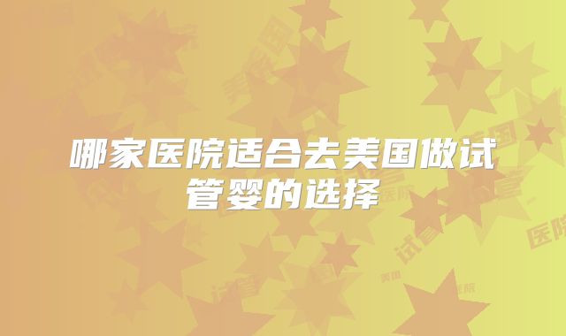 哪家医院适合去美国做试管婴的选择