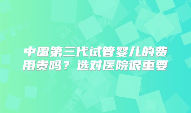 中国第三代试管婴儿的费用贵吗?选对医院很重要