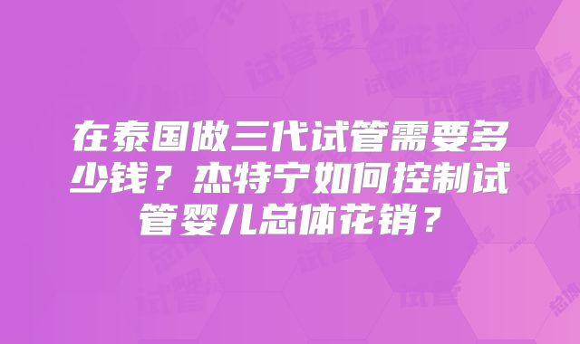 在泰国做三代试管需要多少钱?杰特宁如何控制试管婴儿总体花销?