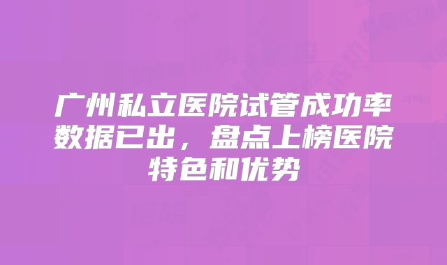 广州私立医院试管成功率数据已出，盘点上榜医院特色和优势