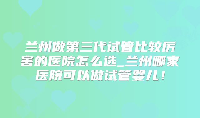 兰州做第三代试管比较厉害的医院怎么选_兰州哪家医院可以做试管婴儿!