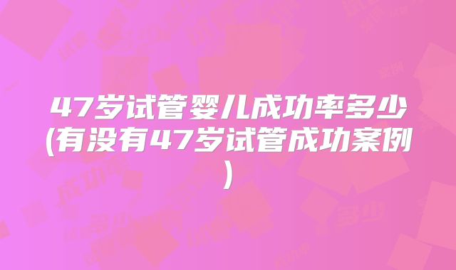 47岁试管婴儿成功率多少(有没有47岁试管成功案例)