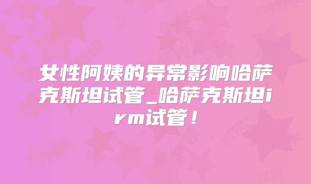 女性阿姨的异常影响哈萨克斯坦试管_哈萨克斯坦irm试管！