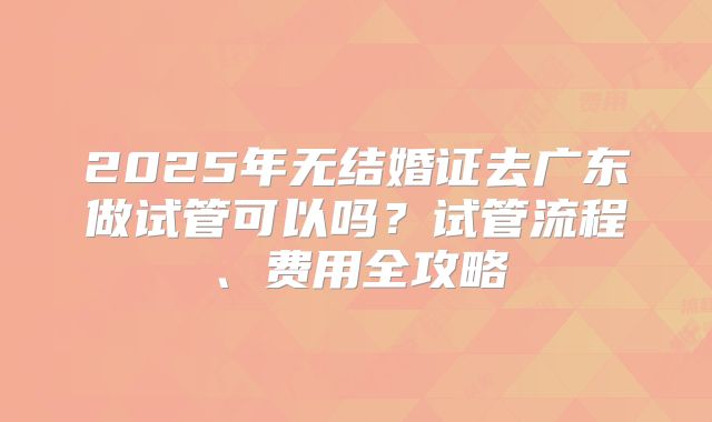 2025年无结婚证去广东做试管可以吗?试管流程、费用全攻略