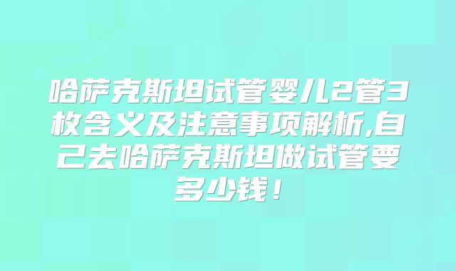 哈萨克斯坦试管婴儿2管3枚含义及注意事项解析,自己去哈萨克斯坦做试管要多少钱！