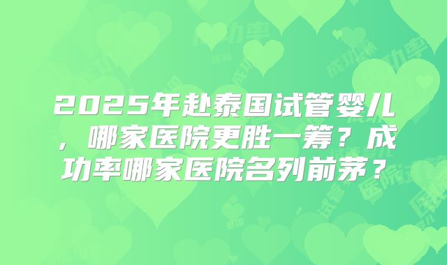 2025年赴泰国试管婴儿，哪家医院更胜一筹？成功率哪家医院名列前茅？