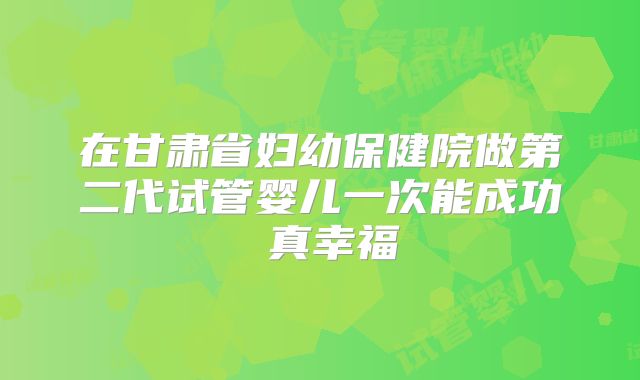 在甘肃省妇幼保健院做第二代试管婴儿一次能成功 真幸福