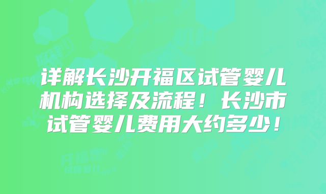 详解长沙开福区试管婴儿机构选择及流程!长沙市试管婴儿费用大约多少!