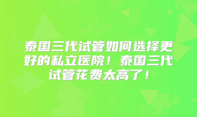 泰国三代试管如何选择更好的私立医院！泰国三代试管花费太高了！