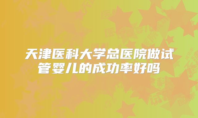 天津医科大学总医院做试管婴儿的成功率好吗