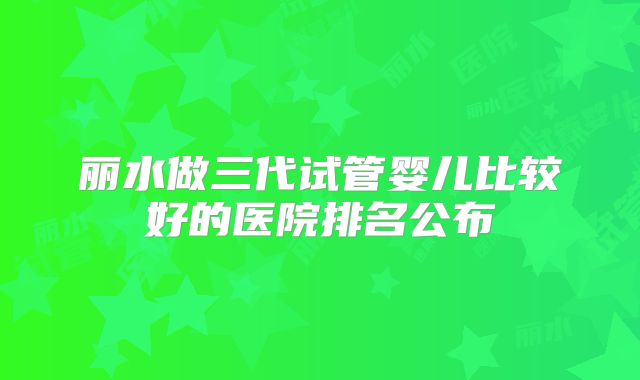 丽水做三代试管婴儿比较好的医院排名公布