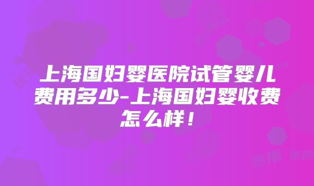 上海国妇婴医院试管婴儿费用多少-上海国妇婴收费怎么样！