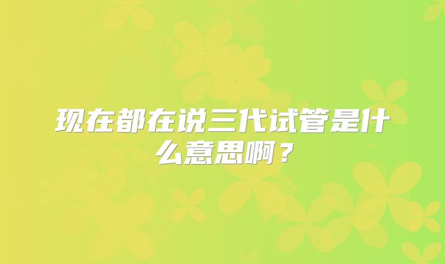 现在都在说三代试管是什么意思啊?