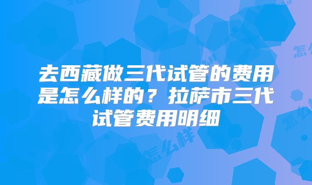 去西藏做三代试管的费用是怎么样的？拉萨市三代试管费用明细
