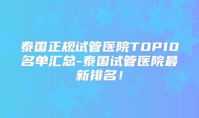 泰国正规试管医院TOP10名单汇总-泰国试管医院最新排名！