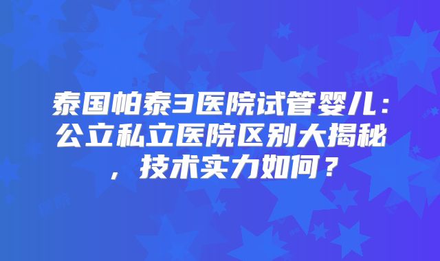 泰国帕泰3医院试管婴儿：公立私立医院区别大揭秘，技术实力如何？