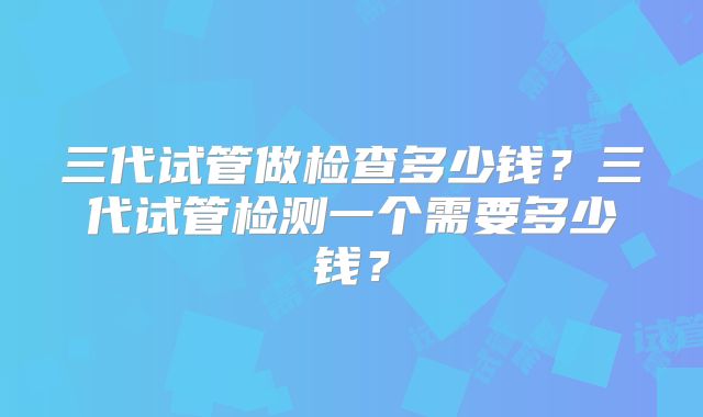 三代试管做检查多少钱？三代试管检测一个需要多少钱？