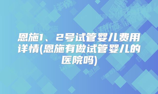 恩施1、2号试管婴儿费用详情(恩施有做试管婴儿的医院吗)