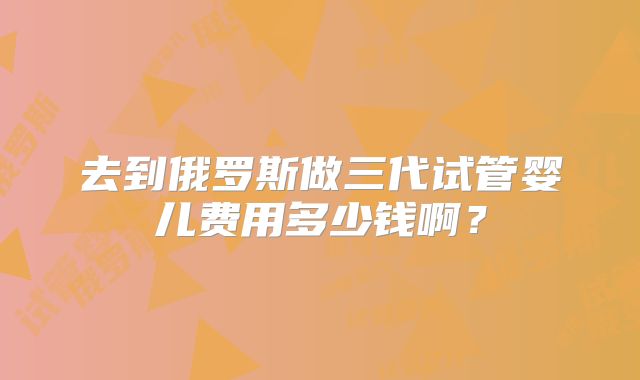 去到俄罗斯做三代试管婴儿费用多少钱啊？