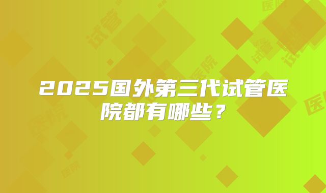 2025国外第三代试管医院都有哪些？