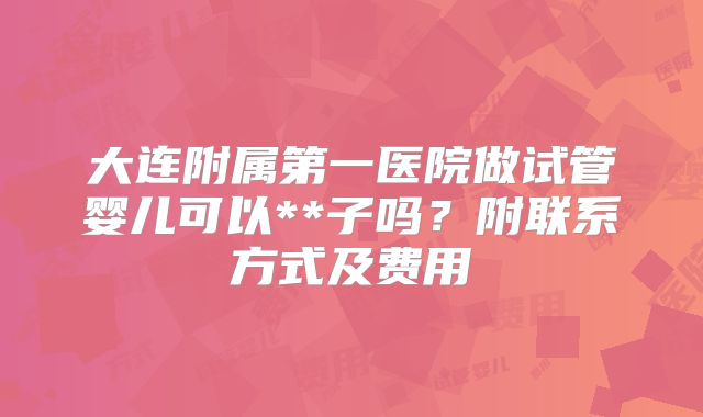 大连附属第一医院做试管婴儿可以**子吗？附联系方式及费用
