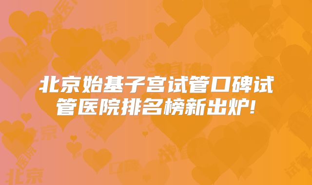 北京始基子宫试管口碑试管医院排名榜新出炉!