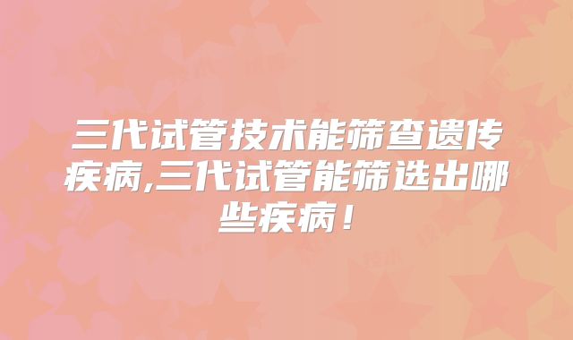 三代试管技术能筛查遗传疾病,三代试管能筛选出哪些疾病!