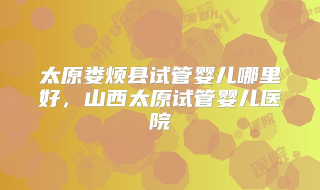 太原娄烦县试管婴儿哪里好，山西太原试管婴儿医院