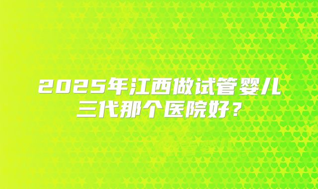 2025年江西做试管婴儿三代那个医院好?