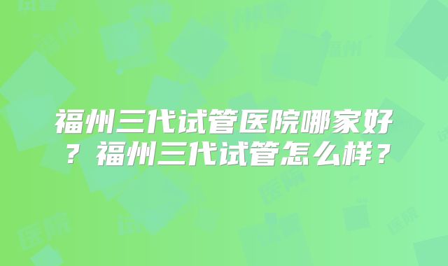 福州三代试管医院哪家好？福州三代试管怎么样？