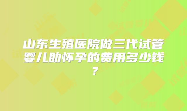 山东生殖医院做三代试管婴儿助怀孕的费用多少钱?