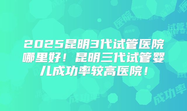 2025昆明3代试管医院哪里好！昆明三代试管婴儿成功率较高医院！