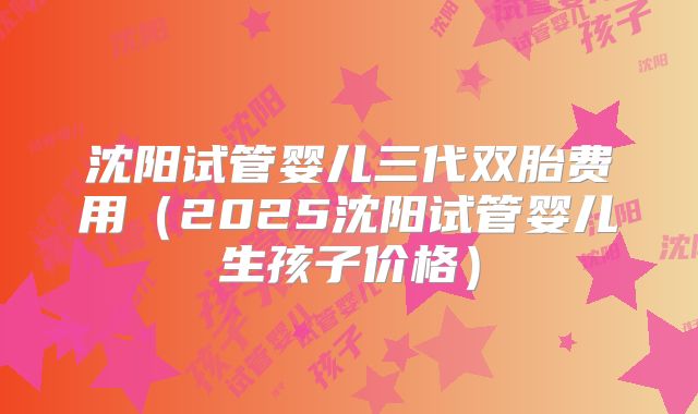 沈阳试管婴儿三代双胎费用(2025沈阳试管婴儿生孩子价格)
