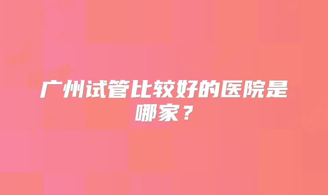 广州试管比较好的医院是哪家?