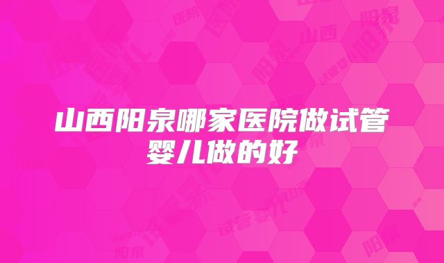 山西阳泉哪家医院做试管婴儿做的好