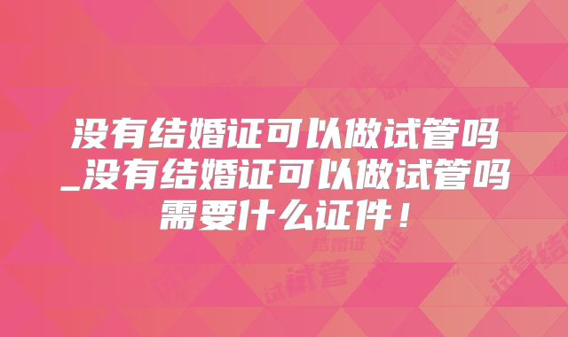 没有结婚证可以做试管吗_没有结婚证可以做试管吗需要什么证件!