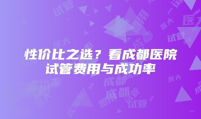 性价比之选？看成都医院试管费用与成功率