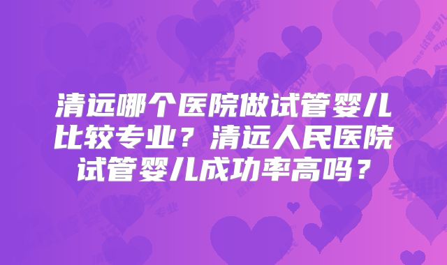 清远哪个医院做试管婴儿比较专业？清远人民医院试管婴儿成功率高吗？