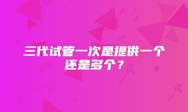三代试管一次是提供一个还是多个？
