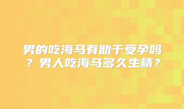 男的吃海马有助于受孕吗?男人吃海马多久生精?