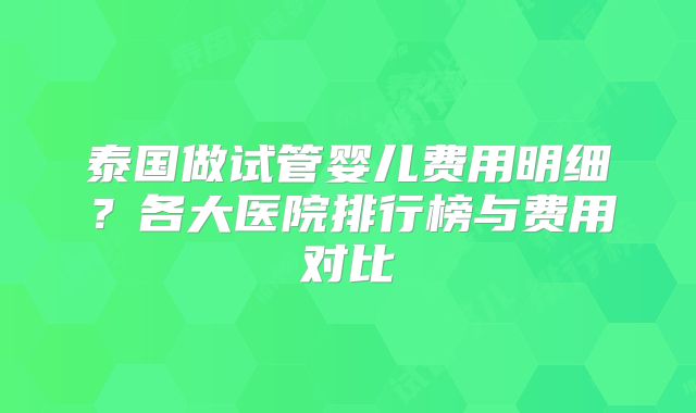 泰国做试管婴儿费用明细?各大医院排行榜与费用对比